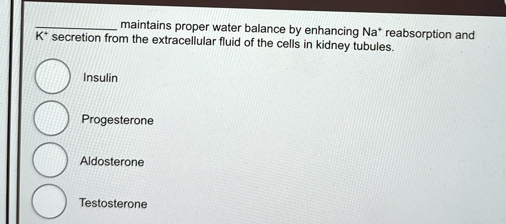 maintains proper water balance by enhancing Na^+ reabsorption and
K^+ secretion from the extracellular fluid of the cells in kidney tubules.
Insulin
Progesterone
Aldosterone
Testosterone