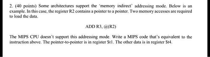 2. (40 points) Some architectures support the 'memory indirect' addressing mode. Below is an example. In this case, the register R2 contains a pointer to a pointer. Two memory accesses are required to load the data.
ADD R3, @(R2)
The MIPS CPU doesn't support this addressing mode. Write a MIPS code that's equivalent to the instruction above. The pointer-to-pointer is in register t1. The other data is in registert4.