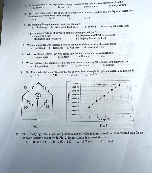 1. In the Coulomb's Law experiment, charges carried by the spheres were proportional to the
a. potential b. current c. resistance d. temperature

2. Two point charges are 4 cm apart. They are moved to a new separation of 2 cm. By what factor does
the electric force between them change?
a. 2 b. 1/2 c. 4 d. 1/4

3. By mapping the equipotential lines, you can draw
a. the charge b. the electric field lines c. nothing d. the magnetic field lines

4. A galvanometer was used in which of the following experiment?
a. Coulomb's law b. Measurement of E/M for electrons
c. Reflection and refraction d. Mapping the electric field

5. When a dielectric was inserted between the plates of the capacitor, the capacitance
a. increased b. decreased c. was zero d. wasn't affected

6. When verifying Ohm's law, you found that the electric current was a function of
a. capacitance b. voltage c. milliamps d. time

7. When verifying the heating effect of an electric current, every 60 seconds, you measured the
a. temperature b. time c. resistance d. current

8. Fig. 1 is a Wheatstone bridge circuit. No current flows through the galvanometer. You find Rx is
a. 1 ? b. 5 ? c. 25 ? d. 144 ?

9. When verifying Ohm's law, you plotted a current-voltage graph based on the measured data for an
unknown resistor, as shown in Fig. 2. Its resistance is estimated to be
a. 0.00006 ? b. 0.00142 ? c. 16.7 k? d. 704 ?
