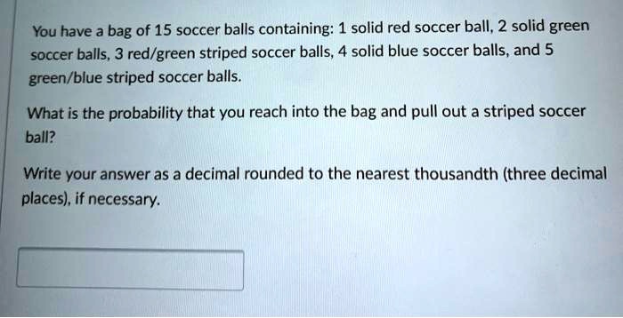 You have a bag of 15 soccer balls containing: 1 solid red soccer ball, 2 solid green soccer balls, 3 red/green striped soccer balls, 4 solid blue soccer balls, and 5 green/blue striped soccer balls.

What is the probability that you reach into the bag and pull out a striped soccer ball?

Write your answer as a decimal rounded to the nearest thousandth (three decimal places), if necessary.