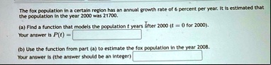 the fox population in a certain region has an annual growth rate of 6 percent per year it is estimated that the population in the year 2000 was 21700 a find a function that models the popula 35019