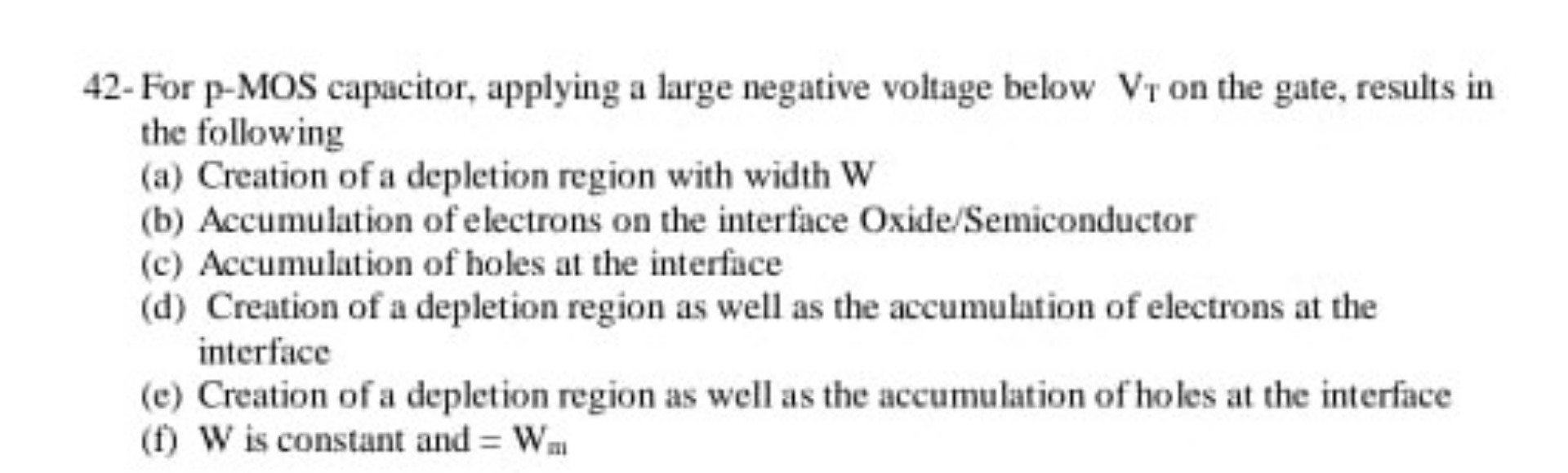 42- For p-MOS capacitor, applying a large negative voltage below VT on the gate, results in the following
(a) Creation of a depletion region with width W
(b) Accumulation of electrons on the interface Oxide/Semiconductor
(c) Accumulation of holes at the interface
(d) Creation of a depletion region as well as the accumulation of electrons at the interface
(e) Creation of a depletion region as well as the accumulation of holes at the interface
(f) W is constant and = Wm