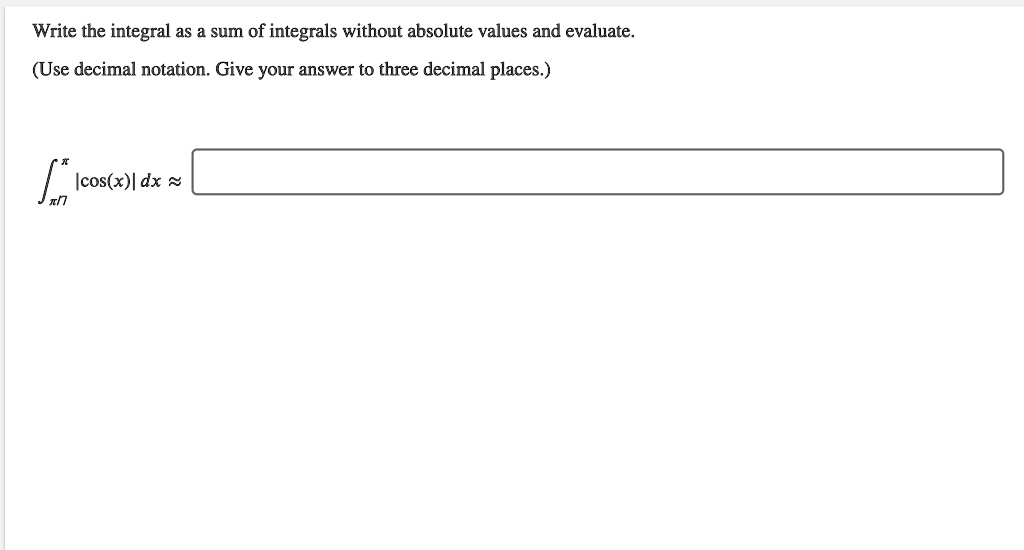 Write the integral as a sum of integrals without absolute values and evaluate.
(Use decimal notation. Give your answer to three decimal places.)
??/7^? |cos(x)| dx ?