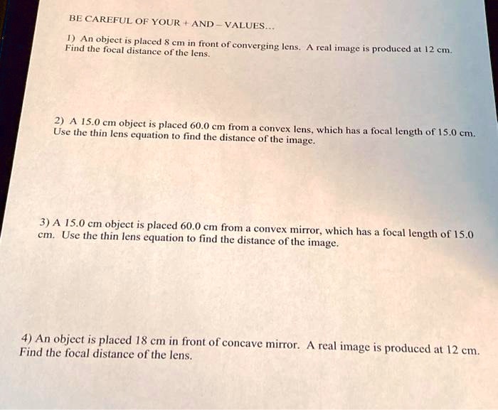 BE CAREFUL OF YOUR + AND - VALUES...
1) An object is placed 8 cm in front of converging lens. A real image is produced at 12 cm. Find the focal distance of the lens.
2) A 15.0 cm object is placed 60.0 cm from a convex lens, which has a focal length of 15.0 cm. Use the thin lens equation to find the distance of the image.
3) A 15.0 cm object is placed 60.0 cm from a convex mirror, which has a focal length of 15.0 cm. Use the thin lens equation to find the distance of the image.
4) An object is placed 18 cm in front of concave mirror. A real image is produced at 12 cm. Find the focal distance of the lens.