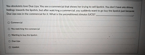 You absolutely love Dua Lipa. You see a commercial that shows her trying to sell lipstick. You don't have any strong feelings towards the lipstick, but after watching a commercial, you suddenly want to go buy the lipstick just because Dua Lipa was in the commercial for it. What is the unconditioned stimulus (UCS)?
O Commercial
O You watching the commercial
O Wanting to buy the lipstick
O Dua Lipa
O Lipstick