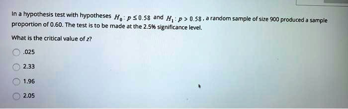 In a hypothesis test with hypotheses H0 : p <= 0.58 and H1 : p > 0.58, a random sample of size 900 produced a sample proportion of 0.60. The test is to be made at the 2.5% significance level. What is the critical value of z? .025 2.33 1.96 2.05