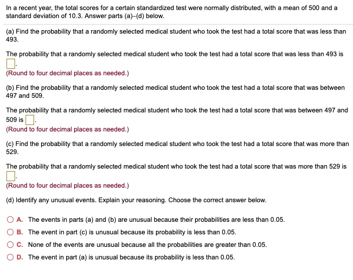 In a recent year, the total scores for a certain standardized test were normally distributed, with a mean of 500 and a standard deviation of 10.3. Answer parts (a)–(d) below.

(a) Find the probability that a randomly selected medical student who took the test had a total score that was less than 493.

The probability that a randomly selected medical student who took the test had a total score that was less than 493 is
(Round to four decimal places as needed.)

(b) Find the probability that a randomly selected medical student who took the test had a total score that was between 497 and 509.

The probability that a randomly selected medical student who took the test had a total score that was between 497 and 509 is
(Round to four decimal places as needed.)

(c) Find the probability that a randomly selected medical student who took the test had a total score that was more than 529.

The probability that a randomly selected medical student who took the test had a total score that was more than 529 is
(Round to four decimal places as needed.)

(d) Identify any unusual events. Explain your reasoning. Choose the correct answer below.

A. The events in parts (a) and (b) are unusual because their probabilities are less than 0.05.
B. The event in part (c) is unusual because its probability is less than 0.05.
C. None of the events are unusual because all the probabilities are greater than 0.05.
D. The event in part (a) is unusual because its probability is less than 0.05.