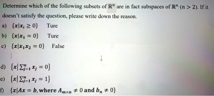 Determine which of the following subsets of R^n are in fact subspaces of R^n (n > 2). If it doesn't satisfy the question, please write down the reason.
a) x|xi ? 0 Ture
b) x|x1 = 0 Ture
c) x|x1x2 = 0 False
d) x|?j=1 to n xj = 0
e) x|?j=1 to n xj = 1
f) x|Ax = b, where Am×n ? 0 and bn ? 0