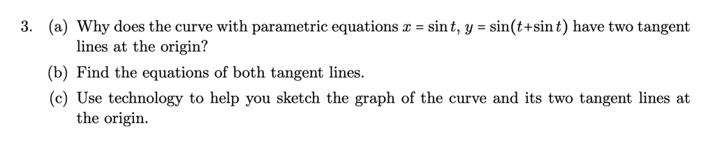 3. (a) Why does the curve with parametric equations x = sin t, y = sin(t + sin t) have two tangent
lines at the origin?
(b) Find the equations of both tangent lines.
(c) Use technology to help you sketch the graph of the curve and its two tangent lines at
the origin.