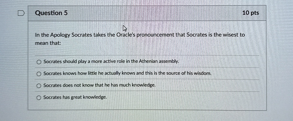 Question 5
10 pts
In the Apology Socrates takes the Oracle's pronouncement that Socrates is the wisest to
mean that:
Socrates should play a more active role in the Athenian assembly.
Socrates knows how little he actually knows and this is the source of his wisdom.
Socrates does not know that he has much knowledge.
Socrates has great knowledge.