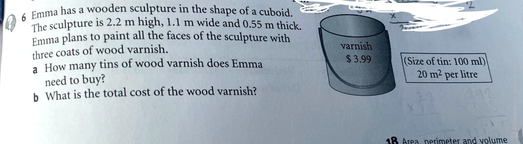 6 Emma has a wooden sculpture in the shape of a cuboid.
The sculpture is 2.2 m high, 1.1 m wide and 0.55 m thick.
Emma plans to paint all the faces of the sculpture with
three coats of wood varnish.
a How many tins of wood varnish does Emma
need to buy?
b What is the total cost of the wood varnish?
varnish
3.99
(Size of tin: 100 ml)
20 m² per litre
18 Area, perimeter and volume