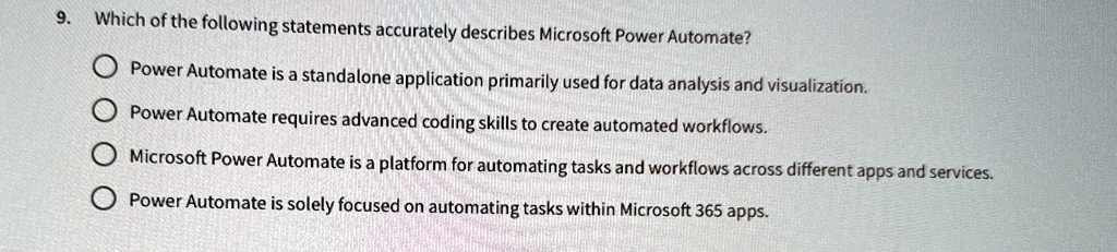 9. Which of the following statements accurately describes Microsoft Power Automate?
Power Automate is a standalone application primarily used for data analysis and visualization.
Power Automate requires advanced coding skills to create automated workflows.
Microsoft Power Automate is a platform for automating tasks and workflows across different apps and services.
Power Automate is solely focused on automating tasks within Microsoft 365 apps.