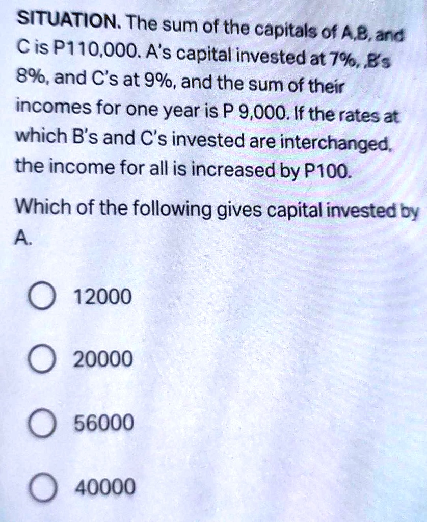 SITUATION. The sum of the capitals of A,B, and
C is P110,000. A's capital invested at 7%, B's
8%, and C's at 9%, and the sum of their
incomes for one year is P 9,000. If the rates at
which B's and C's invested are interchanged,
the income for all is increased by P100.
Which of the following gives capital invested by
A.
12000
20000
56000
40000