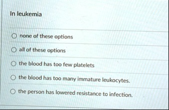 in leukemia none of these options all of these options the blood has too few platelets the blood has too many immature leukocytes the person has lowered resistance to infection 52068