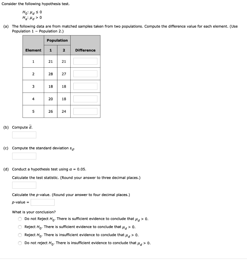 Consider the following hypothesis test.
H0: ?d ? 0
Ha: ?d > 0
(a) The following data are from matched samples taken from two populations. Compute the difference value for each element. (Use Population 1 ? Population 2.)
Population
Element	1	2	Difference
1	21	21
2	28	27
3	18	18
4	20	18
5	26	24
(b) Compute ?.
(c) Compute the standard deviation sd.
(d) Conduct a hypothesis test using ? = 0.05.
Calculate the test statistic. (Round your answer to three decimal places.)
Calculate the p-value. (Round your answer to four decimal places.)
p-value =
What is your conclusion?
Do not Reject H0. There is sufficient evidence to conclude that ?d > 0.
Reject H0. There is sufficient evidence to conclude that ?d > 0.
Reject H0. There is insufficient evidence to conclude that ?d > 0.
Do not reject H0. There is insufficient evidence to conclude that ?d > 0.