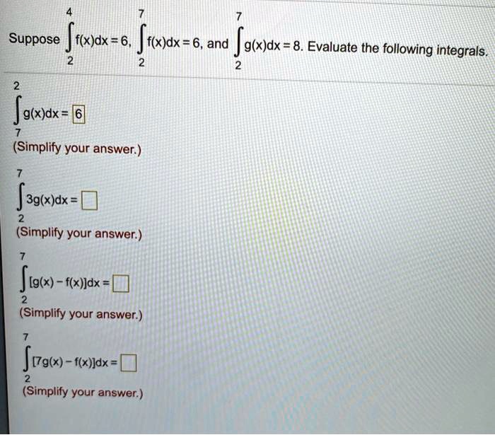 Suppose ?2^4 f(x)dx = 6, ?2^7 f(x)dx = 6, and ?2^7 g(x)dx = 8. Evaluate the following integrals.
?7^2 g(x)dx = 6
(Simplify your answer.)
?2^7 3g(x)dx = 
(Simplify your answer.)
?2^7 [g(x) - f(x)]dx = 
(Simplify your answer.)
?2^7 [7g(x) - f(x)]dx = 
(Simplify your answer.)