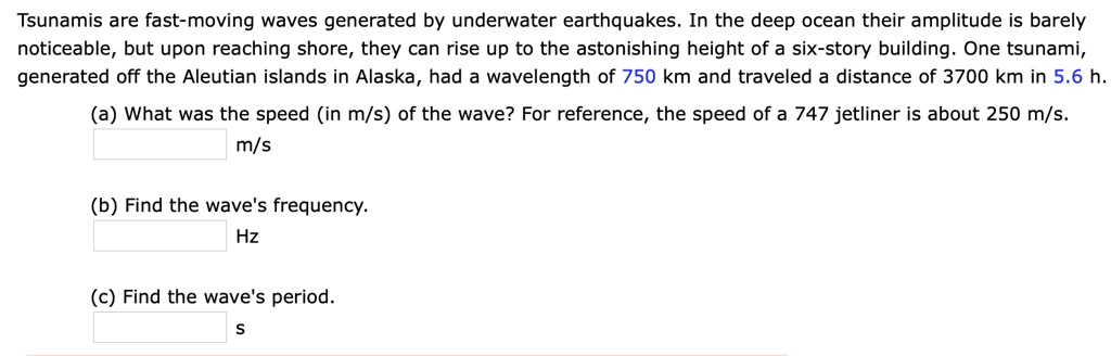 Tsunamis are fast-moving waves generated by underwater earthquakes. In the deep ocean their amplitude is barely noticeable, but upon reaching shore, they can rise up to the astonishing height of a six-story building. One tsunami, generated off the Aleutian islands in Alaska, had a wavelength of 750 km and traveled a distance of 3700 km in 5.6 h.
(a) What was the speed (in m/s) of the wave? For reference, the speed of a 747 jetliner is about 250 m/s.
m/s
(b) Find the wave's frequency.
Hz
(c) Find the wave's period.
S