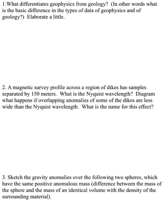 1.What differentiates geophysics from geology? (In other words what
is the basic difference in the types of data of geophysics and of
geology?) Elaborate a little.
2. A magnetic survey profile across a region of dikes has samples
separated by 150 meters. What is the Nyquist wavelength? Diagram
what happens if overlapping anomalies of some of the dikes are less
wide than the Nyquist wavelength. What is the name for this effect?
3. Sketch the gravity anomalies over the following two spheres, which
have the same positive anomalous mass (difference between the mass of
the sphere and the mass of an identical volume with the density of the
surrounding material).