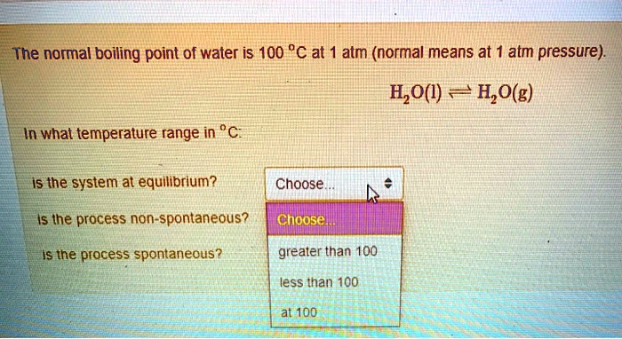 The normal boiling point of water is 100 °C at 1 atm (normal means at 1 atm pressure).
H2O(l) ? H2O(g)
In what temperature range in °C:
is the system at equilibrium?
is the process non-spontaneous?
is the process spontaneous?
greater than 100
less than 100
at 100