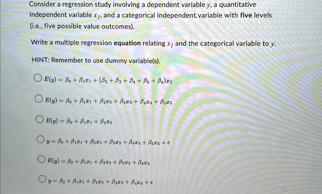 Consider a regression study involving a dependent variable y, a quantitative independent variable x1, and a categorical independent variable with five levels (i.e., five possible value outcomes).
Write a multiple regression equation relating x1 and the categorical variable to y.
HINT: Remember to use dummy variable(s).
∘ E(y) = β0 + β1x1 + (β2 + β3 + β4 + β5 + β6)x2
∘ E(y) = β0 + β1x1 + β2x2 + β3x3 + β4x4 + β5x5
∘ E(y) = β0 + β1x1 + β2x2
∘ y = β0 + β1x1 + β2x2 + β3x3 + β4x4 + β5x5 + ϵ
∘ E(y) = β0 + β1x1 + β2x2 + β3x3 + β4x4
∘ y = β0 + β1x1 + β2x2 + β3x3 + β4x4 + ϵ