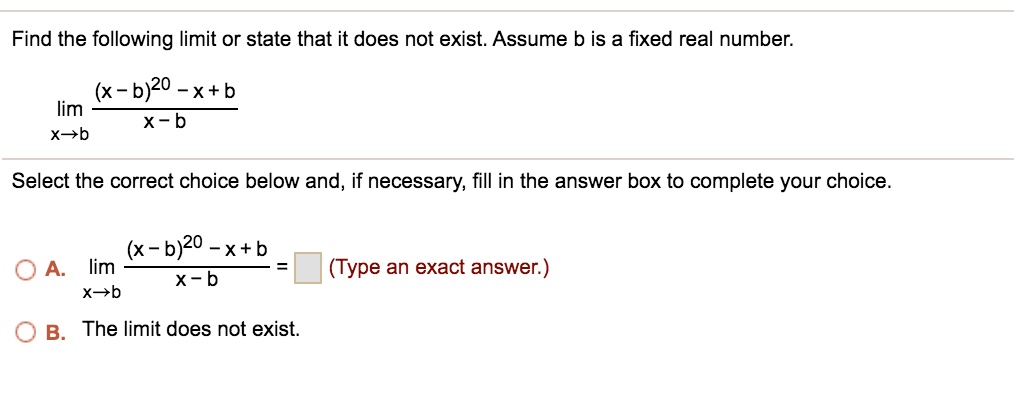 Find the following limit or state that it does not exist. Assume b is a fixed real number.
lim x?b ((x - b)^20 - x + b) / (x - b)
Select the correct choice below and, if necessary, fill in the answer box to complete your choice.
A. lim x?b ((x - b)^20 - x + b) / (x - b) = (Type an exact answer.)
B. The limit does not exist.