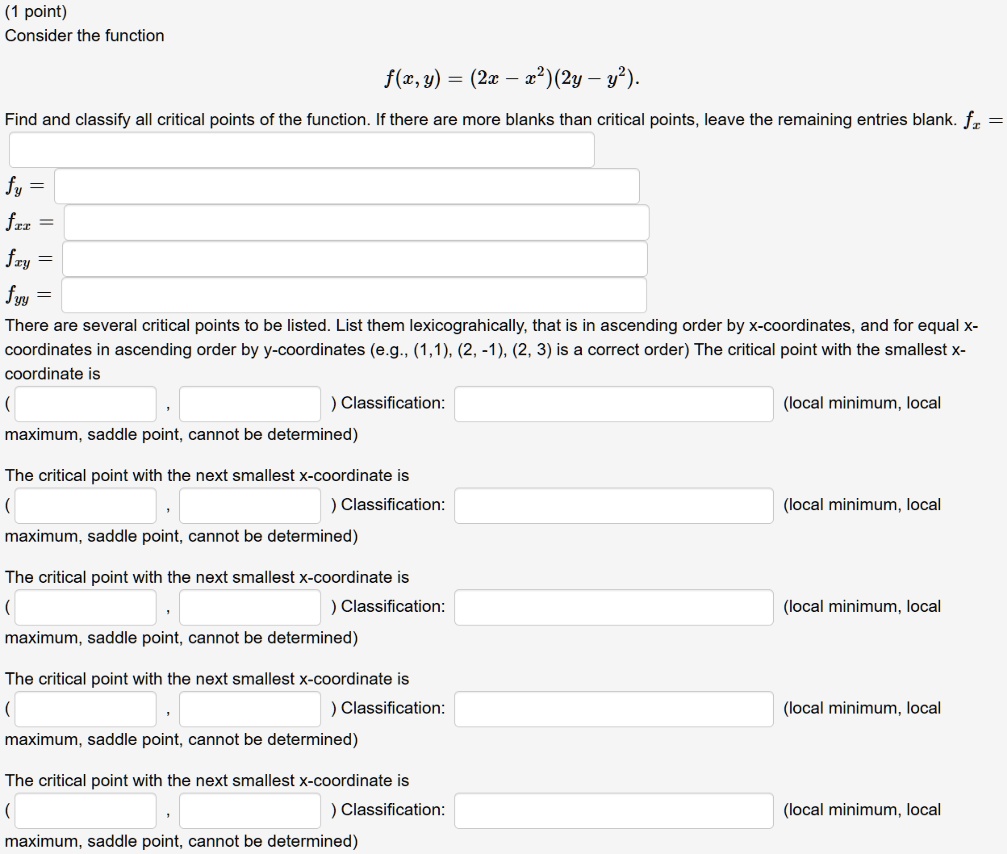 Consider the function
f(x, y) = (2x - x^2)(2y - y^2).
Find and classify all critical points of the function. If there are more blanks than critical points, leave the remaining entries blank. fx =
fy =
fxx =
fxy =
fyy =
There are several critical points to be listed. List them lexicographically, that is in ascending order by x-coordinates, and for equal x-coordinates in ascending order by y-coordinates (e.g., (1,1), (2, -1), (2, 3) is a correct order) The critical point with the smallest x-coordinate is
( , ) Classification: (local minimum, local maximum, saddle point, cannot be determined)
The critical point with the next smallest x-coordinate is
( , ) Classification: (local minimum, local maximum, saddle point, cannot be determined)
The critical point with the next smallest x-coordinate is
( , ) Classification: (local minimum, local maximum, saddle point, cannot be determined)
The critical point with the next smallest x-coordinate is
( , ) Classification: (local minimum, local maximum, saddle point, cannot be determined)
The critical point with the next smallest x-coordinate is
( , ) Classification: (local minimum, local maximum, saddle point, cannot be determined)