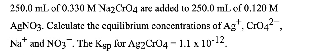 250.0 mL of 0.330 M Na2CrO4 are added to 250.0 mL of 0.120 M AgNO3. Calculate the equilibrium concentrations of Ag+, CrO42-, Na+ and NO3-. The Ksp for Ag2CrO4 = 1.1 x 10-12.