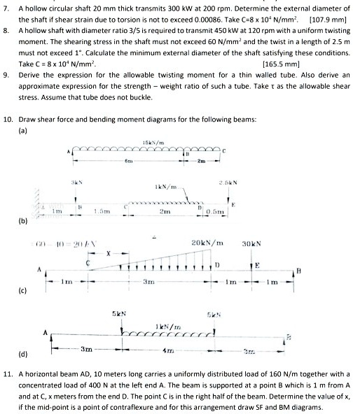 7. A hollow circular shaft 20 mm thick transmits 300 kW at 200 rpm. Determine the external diameter of the shaft if shear strain due to torsion is not to exceed 0.00086. Take C=8 x 10? N/mm². [107.9 mm]
8. A hollow shaft with diameter ratio 3/5 is required to transmit 450 kW at 120 rpm with a uniform twisting moment. The shearing stress in the shaft must not exceed 60 N/mm² and the twist in a length of 2.5 m must not exceed 1°. Calculate the minimum external diameter of the shaft satisfying these conditions. Take C = 8 x 10? N/mm². [165.5 mm]
9. Derive the expression for the allowable twisting moment for a thin walled tube. Also derive an approximate expression for the strength – weight ratio of such a tube. Take ? as the allowable shear stress. Assume that tube does not buckle.
10. Draw shear force and bending moment diagrams for the following beams:
(a)
(b)
(c)
(d)
11. A horizontal beam AD, 10 meters long carries a uniformly distributed load of 160 N/m together with a concentrated load of 400 N at the left end A. The beam is supported at a point B which is 1 m from A and at C, x meters from the end D. The point C is in the right half of the beam. Determine the value of x, if the mid-point is a point of contraflexure and for this arrangement draw SF and BM diagrams.
