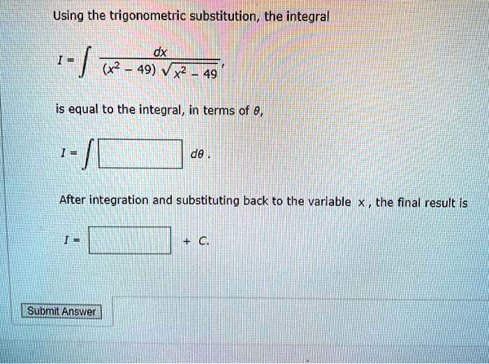 Using the trigonometric substitution, the integral
I = ? dx / ((x^2 - 49) ?(x^2 - 49)),
is equal to the integral, in terms of ?,
I = ? [ ] d?.
After integration and substituting back to the variable x, the final result is
I = [ ] + C.