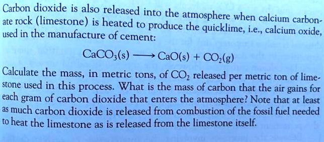 Carbon dioxide is also released into the atmosphere when calcium carbonate rock (limestone) is heated to produce the quicklime, i.e., calcium oxide, used in the manufacture of cement:
CaCO3(s) ? CaO(s) + CO2(g)
Calculate the mass, in metric tons, of CO2 released per metric ton of limestone used in this process. What is the mass of carbon that the air gains for each gram of carbon dioxide that enters the atmosphere? Note that at least as much carbon dioxide is released from combustion of the fossil fuel needed to heat the limestone as is released from the limestone itself.