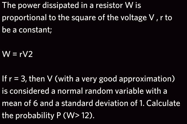 The power dissipated in a resistor W is
proportional to the square of the voltage V , r to
be a constant;

W = rV2

If r = 3, then V (with a very good approximation)
is considered a normal random variable with a
mean of 6 and a standard deviation of 1. Calculate
the probability P (W> 12).