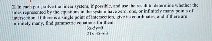 2. In each part, solve the linear system, if possible, and use the result to determine whether the lines represented by the equations in the system have zero, one, or infinitely many points of intersection. If there is a single point of intersection, give its coordinates, and if there are infinitely many, find parametric equations for them.
3x-5y=9
21x-35y=63