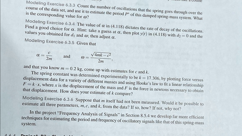 Modeling Exercise 6.3.3 Count the number of oscillations that the spring goes through over the
course of the data set, and use it to estimate the period P* of this damped spring-mass system. What
is the corresponding value for ω?
Modeling Exercise 6.3.4 The value of αin (4.118) dictates the rate of decay of the oscillations.
Find a good choice for α. Hint: take a guess at α, then plot y(t) in (4.118) with d2 = 0 and the
values you obtained for d1 and ω; then adjust α.
Modeling Exercise 6.3.5 Given that
α= (c)/(2m) and ω= (√(4mk - c^2))/(2m)
and that you know m = 0.2 kg, come up with estimates for c and k.
The spring constant was determined experimentally to be k = 17.306, by plotting force versus
displacement data for a variety of different masses and using Hooke's law to fit a linear relationship
F = kx, where x is the displacement of the mass and F is the force in newtons necessary to obtain
that displacement. How does your estimate of k compare?
Modeling Exercise 6.3.6 Suppose that m itself had not been measured. Would it be possible to
estimate all three parameters, m, c, and k, from the data? If so, how? If not, why not?
In the project F̈requency Analysis of Signalsïn Section 8.5.4 we develop far more efficient
techniques for estimating the period and frequency of oscillatory signals like that of this spring-mass
system.