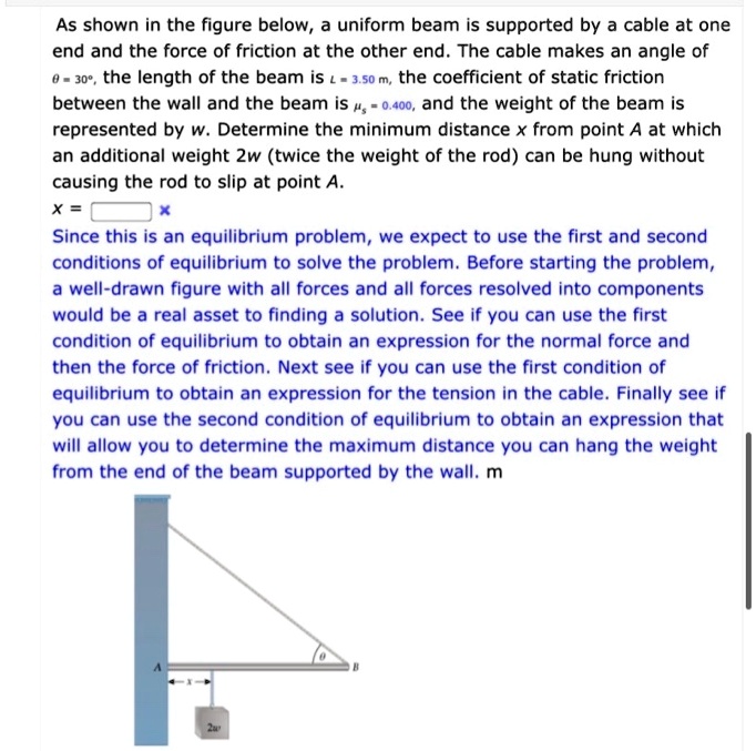 As shown in the figure below, a uniform beam is supported by a cable at one end and the force of friction at the other end. The cable makes an angle of ? = 30°, the length of the beam is L = 3.50 m, the coefficient of static friction between the wall and the beam is ?s = 0.400, and the weight of the beam is represented by w. Determine the minimum distance x from point A at which an additional weight 2w (twice the weight of the rod) can be hung without causing the rod to slip at point A.
x =
Since this is an equilibrium problem, we expect to use the first and second conditions of equilibrium to solve the problem. Before starting the problem, a well-drawn figure with all forces and all forces resolved into components would be a real asset to finding a solution. See if you can use the first condition of equilibrium to obtain an expression for the normal force and then the force of friction. Next see if you can use the first condition of equilibrium to obtain an expression for the tension in the cable. Finally see if you can use the second condition of equilibrium to obtain an expression that will allow you to determine the maximum distance you can hang the weight from the end of the beam supported by the wall. m