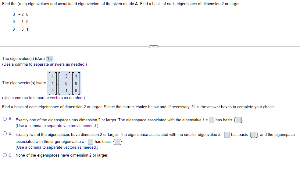 Find the (real) eigenvalues and associated eigenvectors of the given matrix ( mathbfA ). Find a basis of each eigenspace of dimension 2 or larger.
[
left[eginarrayrrr
3     -2     6 0     1     0 0     0     1
endarrayight]
]
The eigenvalue(s) is/are 1,3.
(Use a comma to separate answers as needed.)
The eigenvector(s) is/are ( left[eginarrayl1  1  0endarrayight],left[eginarrayr-3  0  1endarrayight],left[eginarrayl1  0  0endarrayight] ).
(Use a comma to separate vectors as needed.)
Find a basis of each eigenspace of dimension 2 or larger. Select the correct choice below and, if necessary, fill in the answer boxes to complete your choice.
A. Exactly one of the eigenspaces has dimension 2 or larger. The eigenspace associated with the eigenvalue ( lambda=square ) has basis  . (Use a comma to separate vectors as needed.)
B. Exactly two of the eigenspaces have dimension 2 or larger. The eigenspace associated with the smaller eigenvalue ( lambda=square ) has basis  and the eigenspace associated with the larger eigenvalue ( lambda=square ) has basis  .
(Use a comma to separate vectors as needed.)
C. None of the eigenspaces have dimension 2 or larger.