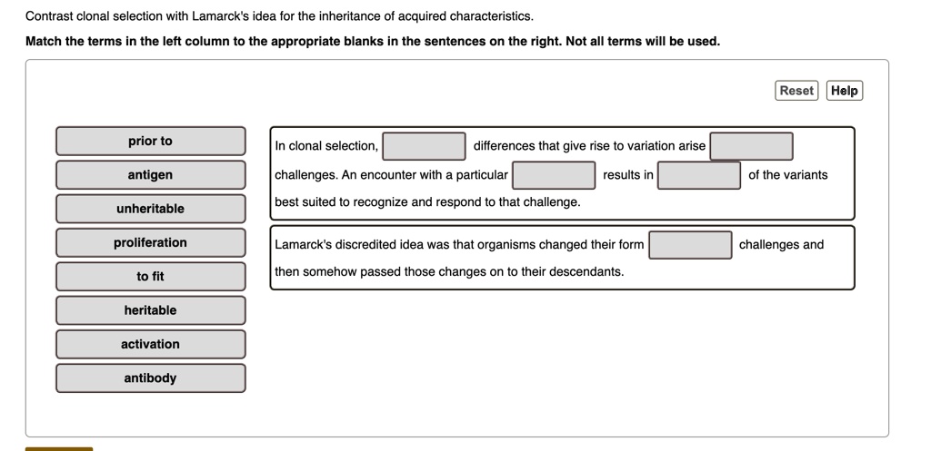 Contrast clonal selection with Lamarck's idea for the inheritance of acquired characteristics.
Match the terms in the left column to the appropriate blanks in the sentences on the right. Not all terms will be used.

prior to
antigen
unheritable
proliferation
to fit
heritable
activation
antibody

In clonal selection, [ ] differences that give rise to variation arise [ ]
challenges. An encounter with a particular [ ] results in [ ] of the variants
best suited to recognize and respond to that challenge.

Lamarck's discredited idea was that organisms changed their form [ ] challenges and
then somehow passed those changes on to their descendants.