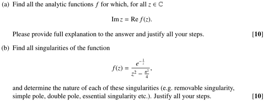 (a) Find all the analytic functions (f) for which, for all (z in mathbbC)
(	extIm  z = 	extRe  f(z)).
Please provide full explanation to the answer and justify all your steps.
(b) Find all singularities of the function
(f(z) = frace^-frac1zz^2 - fracpi^24)
and determine the nature of each of these singularities (e.g. removable singularity, simple pole, double pole, essential singularity etc.). Justify all your steps.