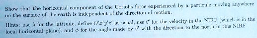 Show that the horizontal component of the Coriolis force experienced by a particule moving anywhere on the surface of the earth is independent of the direction of motion.

Hints: use ? for the latitude, define O'x'y'z' as usual, use ?v' for the velocity in the NIRF (which is in the local horizontal plane), and ? for the angle made by ?v' with the direction to the north in this NIRF.