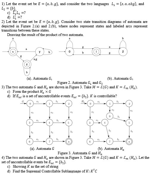 1) Let the event set be E={a, b, g}, and consider the two languages L1={ε, a, a b g}, and L2={b}
c) (L1)/() L2= ?
d) L1^*= ?
2) Let the event set be E={a, b, g}. Consider two state transition diagrams of automata are depicted in Figure 2.(a) and 2.(b), where nodes represent states and labeled arcs represent transitions between these states.
Drawing the result of the product of two automata.
(a). Automata G1
(b). Automata G2
Figure 2. Automata G1 and G2
3) The two automata G and Ha are shown in Figure 3. Take M=ℒ(G) and K=ℒm(Ha).
c) Form the product Ha× G
d) If Eu c is a set of uncontrollable events Eu c={b2} . K is controllable?
(a). Automata G
(b). Automata Ha
Figure 3. Automata G and Ha
4) The two automata G and Ha are shown in Figure 3. Take M=ℒ(G) and K=ℒm(Ha). Let the set of uncontrollable events be Eu c={b2}.
c) Showing K as the set of string
d) Find the Supremal Controllable Sublanguage of K: K^↑ C