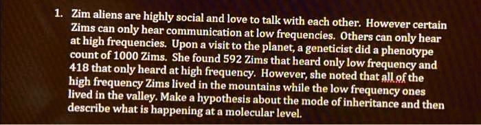 1. Zim aliens are highly social and love to talk with each other. However certain
Zims can only hear communication at low frequencies. Others can only hear
at high frequencies. Upon a visit to the planet, a geneticist did a phenotype
count of 1000 Zims. She found 592 Zims that heard only low frequency and
418 that only heard at high frequency. However, she noted that all of the
high frequency Zims lived in the mountains while the low frequency ones
lived in the valley. Make a hypothesis about the mode of inheritance and then
describe what is happening at a molecular level.