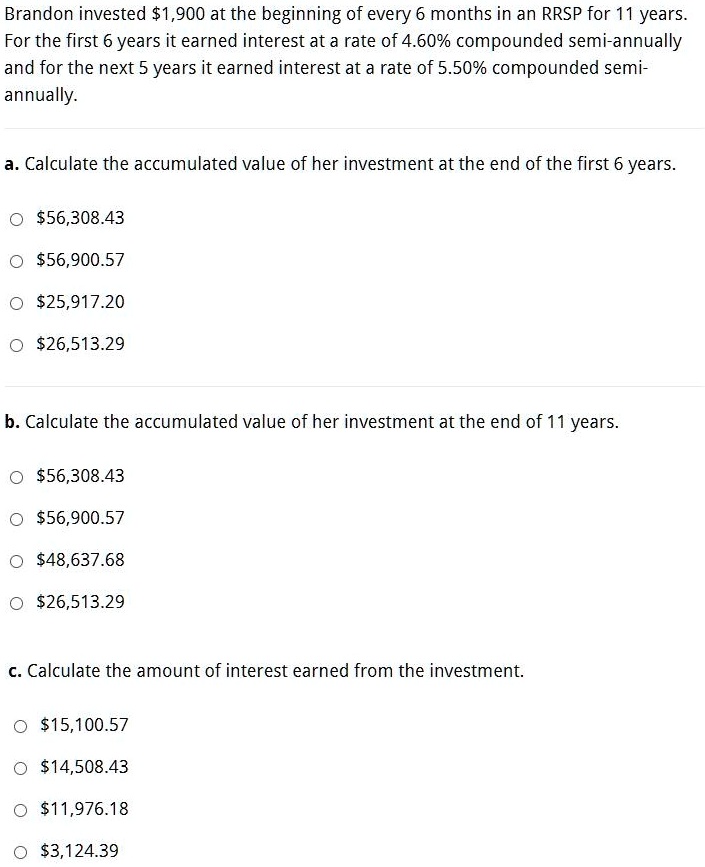 Brandon invested 1,900 at the beginning of every 6 months in an RRSP for 11 years. For the first 6 years it earned interest at a rate of 4.60% compounded semi-annually and for the next 5 years it earned interest at a rate of 5.50% compounded semi-annually.

a. Calculate the accumulated value of her investment at the end of the first 6 years.56,308.43
56,900.5725,917.20
26,513.29

b. Calculate the accumulated value of her investment at the end of 11 years.56,308.43
56,900.5748,637.68
26,513.29

c. Calculate the amount of interest earned from the investment.15,100.57
14,508.4311,976.18
3,124.39