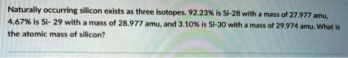 Naturally occurring silicon exists as three isotopes. 92.23% is Si-28 with a mass of 27.977 amu,
4.67% is Si-29 with a mass of 28.977 amu, and 3.10% is Si-30 with a mass of 29.974 amu. What is
the atomic mass of silicon?