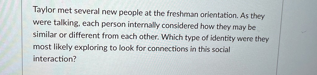 Taylor met several new people at the freshman orientation. As they were talking, each person internally considered how they may be similar or different from each other. Which type of identity were they most likely exploring to look for connections in this social interaction?