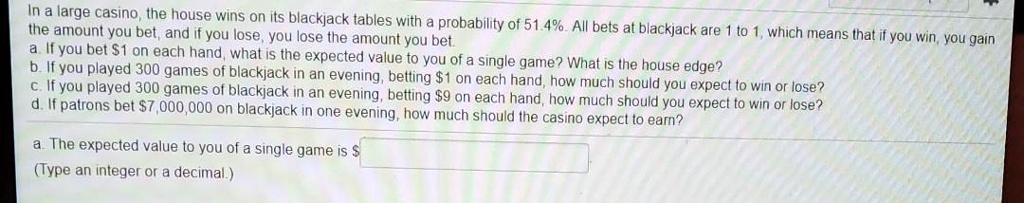 In a large casino, the house wins on its blackjack tables with a probability of 51.4%. All bets at blackjack are 1 to 1, which means that if you win, you gain the amount you bet, and if you lose, you lose the amount you bet.
a. If you bet 1 on each hand, what is the expected value to you of a single game? What is the house edge?
b. If you played 300 games of blackjack in an evening, betting1 on each hand, how much should you expect to win or lose?
c. If you played 300 games of blackjack in an evening, betting 9 on each hand, how much should you expect to win or lose?
d. If patrons bet7,000,000 on blackjack in one evening, how much should the casino expect to earn?
a. The expected value to you of a single game is (Type an integer or a decimal.)