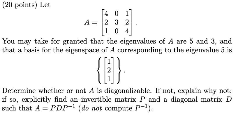 Let
A = [[4, 0, 1], [2, 3, 2], [1, 0, 4]].
You may take for granted that the eigenvalues of A are 5 and 3, and that a basis for the eigenspace of A corresponding to the eigenvalue 5 is
[[1], [2], [1]].
Determine whether or not A is diagonalizable. If not, explain why not; if so, explicitly find an invertible matrix P and a diagonal matrix D such that A = PDP^-1 (do not compute P^-1).