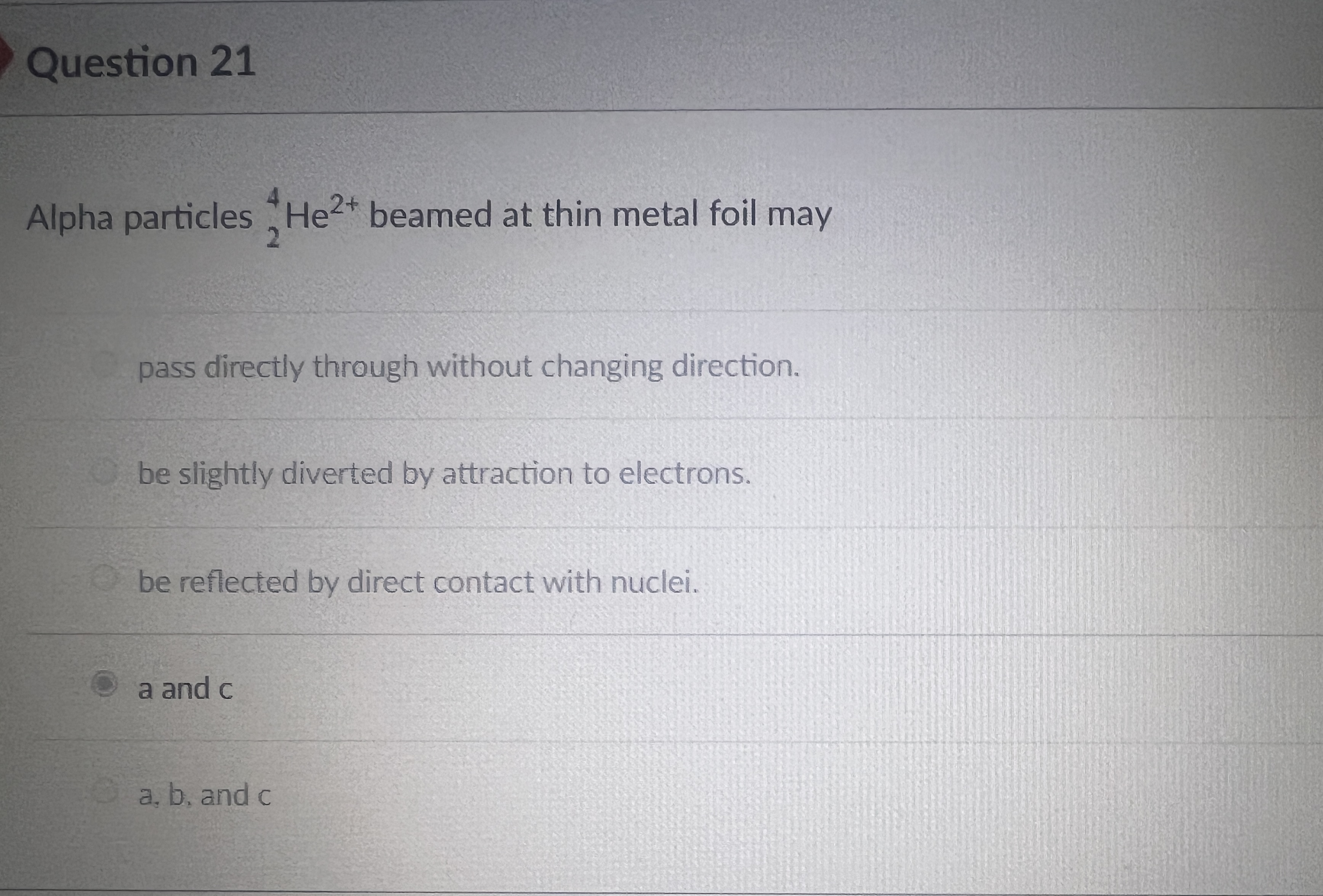 Alpha particles 4/2 He2+ beamed at thin metal foil may

pass directly through without changing direction.

be slightly diverted by attraction to electrons.

be reflected by direct contact with nuclei.

a and c

a, b, and c