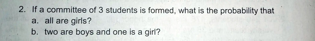2. If a committee of 3 students is formed, what is the probability that
a. all are girls?
b. two are boys and one is a girl?