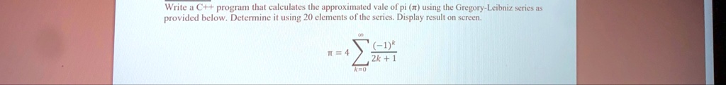 Write a C++ program that calculates the approximated vale of pi (?) using the Gregory-Leibniz series as provided below. Determine it using 20 elements of the series. Display result on screen.
π = 4 ∑k=0^∞((-1)^k)/(2k + 1)