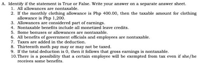 A. Identify if the statement is True or False. Write your answer on a separate answer sheet.
1. All allowances are nontaxable.
2. If the monthly clothing allowance is Php 400.00, then the taxable amount for clothing
allowance is Php 1,200.
3. Allowances are considered part of earnings.
4. Nontaxable benefits include all monetized leave credits.
5. Some bonuses or allowances are nontaxable.
6. All benefits of government officials and employees are nontaxable.
7. Taxes are added in the deduction.
8. Thirteenth moth pay may or may not be taxed.
9. If the total deduction is 0, then it follows that gross earnings is nontaxable.
10. There is a possibility that a certain employee will be exempted from tax even if she/he
receives some benefits.