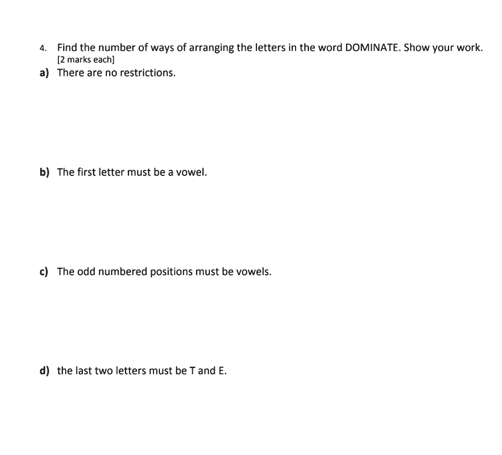 4. Find the number of ways of arranging the letters in the word DOMINATE. Show your work.
[2 marks each]
a) There are no restrictions.
b) The first letter must be a vowel.
c) The odd numbered positions must be vowels.
d) the last two letters must be T and E.